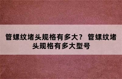 管螺纹堵头规格有多大？ 管螺纹堵头规格有多大型号